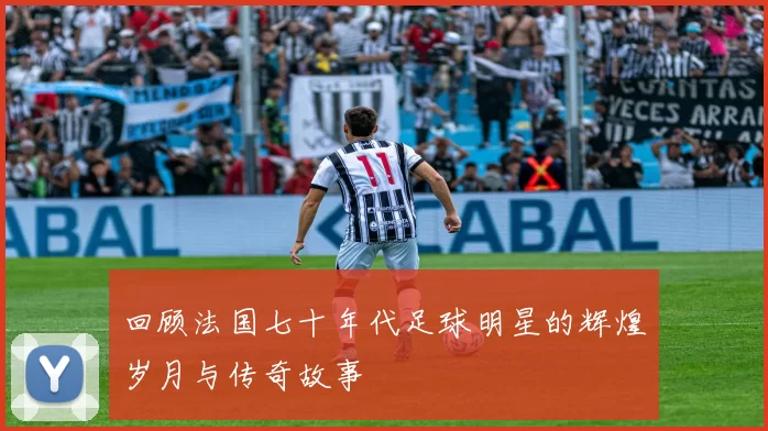 回顾法国七十年代足球明星的辉煌岁月与传奇故事