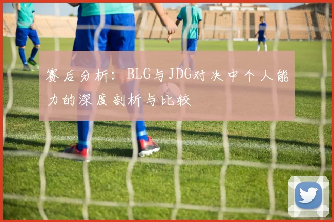赛后分析：BLG与JDG对决中个人能力的深度剖析与比较