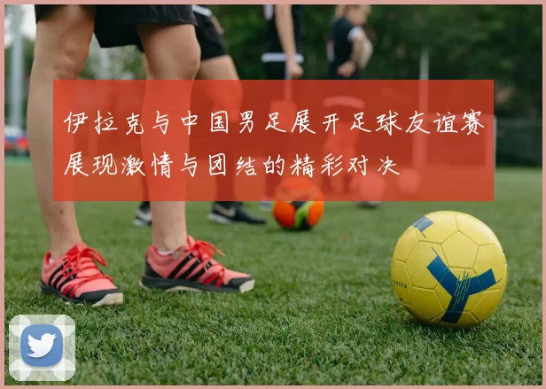 伊拉克与中国男足展开足球友谊赛展现激情与团结的精彩对决