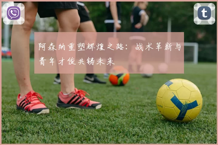 阿森纳重塑辉煌之路：战术革新与青年才俊共铸未来