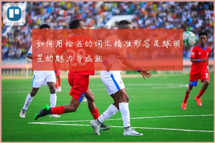 如何用恰当的词汇精准形容足球明星的魅力与成就