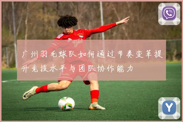 广州羽毛球队如何通过节奏变革提升竞技水平与团队协作能力