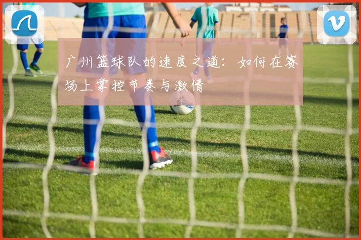广州篮球队的速度之道：如何在赛场上掌控节奏与激情