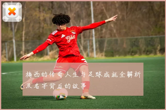 梅西的传奇人生与足球成就全解析及名字背后的故事