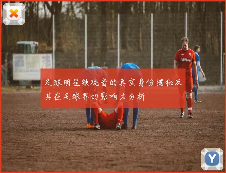 足球明星铁观音的真实身份揭秘及其在足球界的影响力分析
