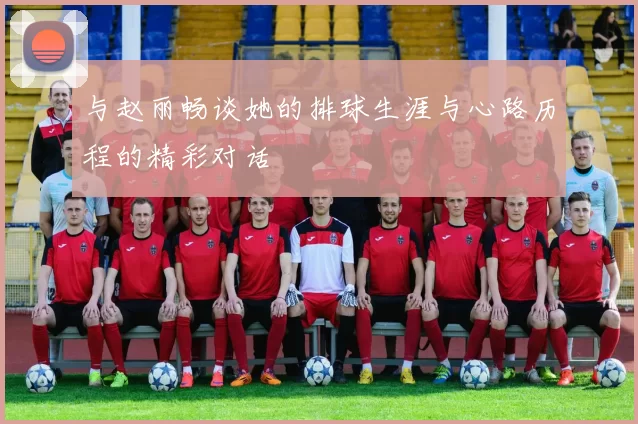 与赵丽畅谈她的排球生涯与心路历程的精彩对话