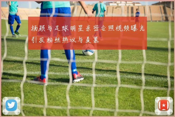 杨颖与足球明星亲密合照视频曝光引发粉丝热议与羡慕