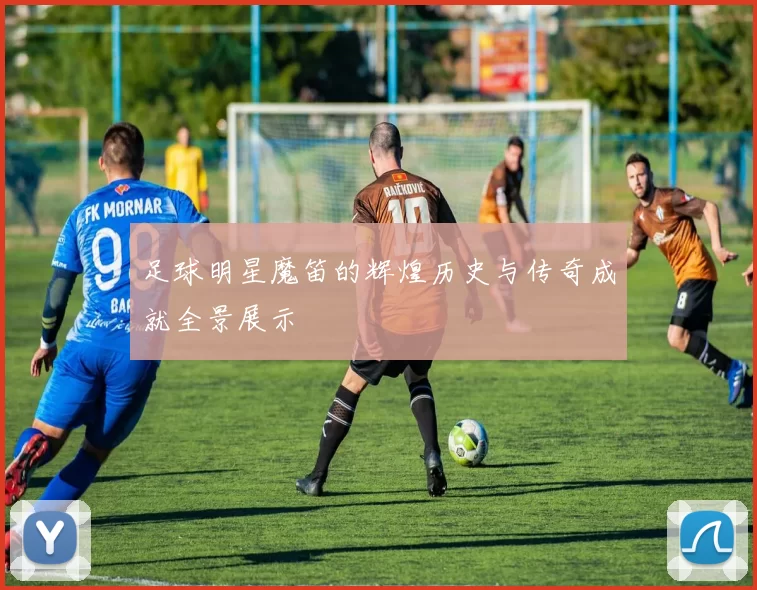 足球明星魔笛的辉煌历史与传奇成就全景展示