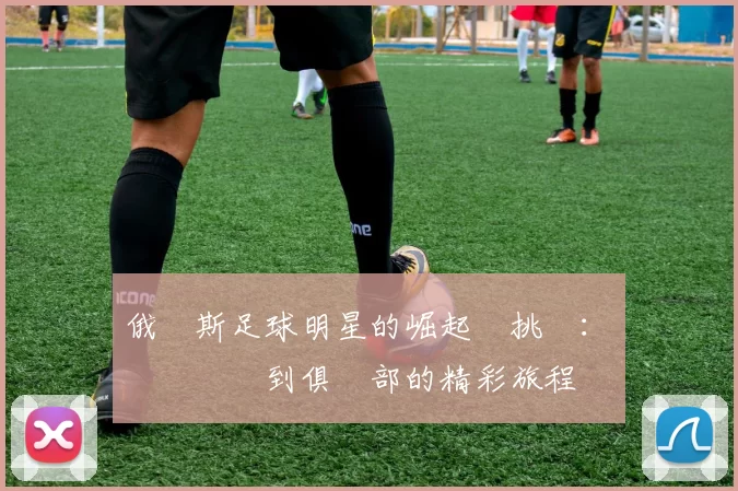 俄羅斯足球明星的崛起與挑戰：從國際賽場到俱樂部的精彩旅程