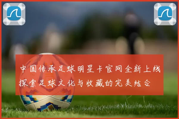 中国传承足球明星卡官网全新上线探索足球文化与收藏的完美结合