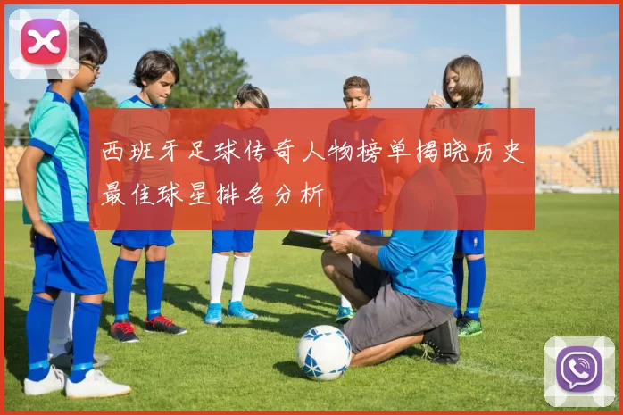 西班牙足球传奇人物榜单揭晓历史最佳球星排名分析