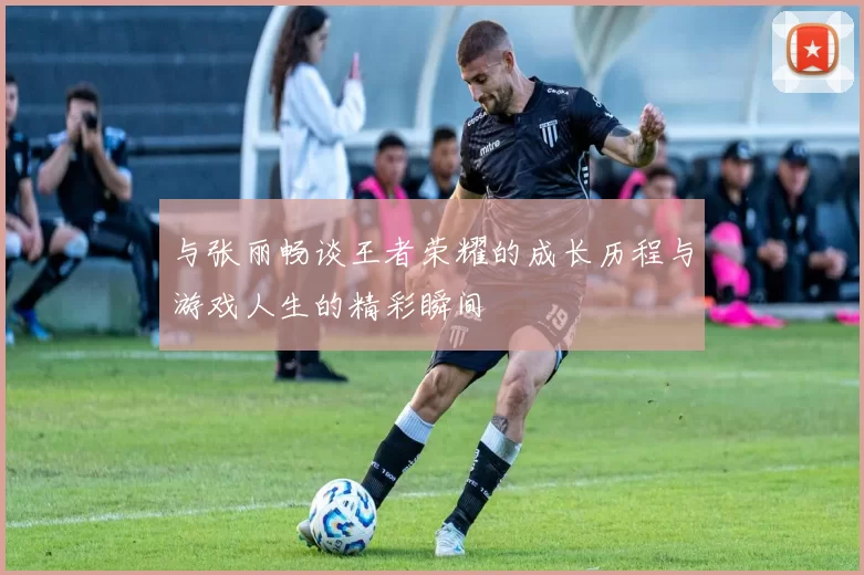 与张丽畅谈王者荣耀的成长历程与游戏人生的精彩瞬间