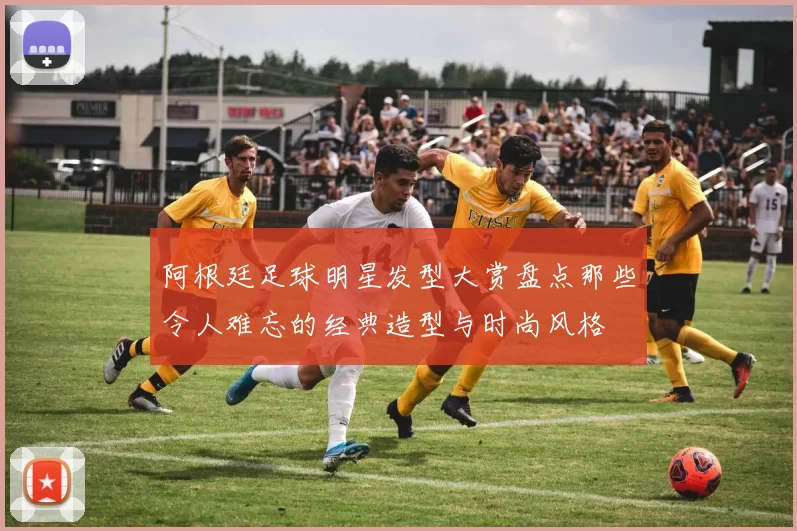 阿根廷足球明星发型大赏盘点那些令人难忘的经典造型与时尚风格