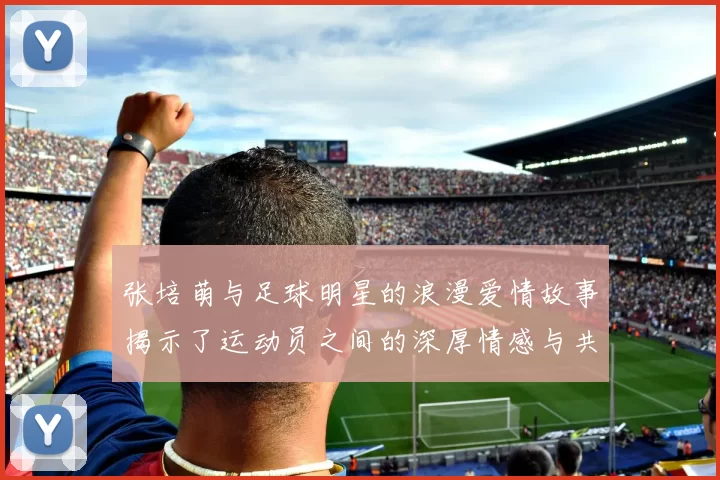 张培萌与足球明星的浪漫爱情故事揭示了运动员之间的深厚情感与共同追求