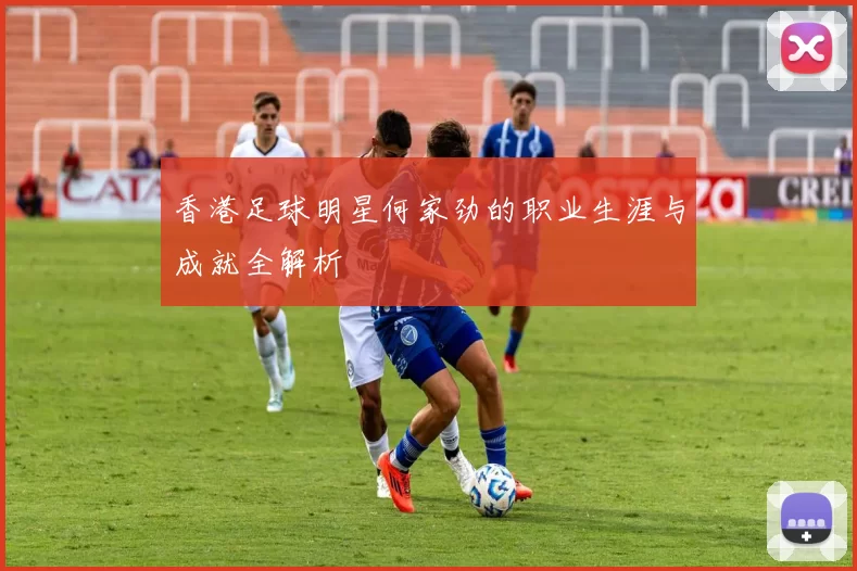 香港足球明星何家劲的职业生涯与成就全解析