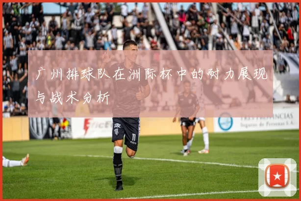 广州排球队在洲际杯中的耐力展现与战术分析