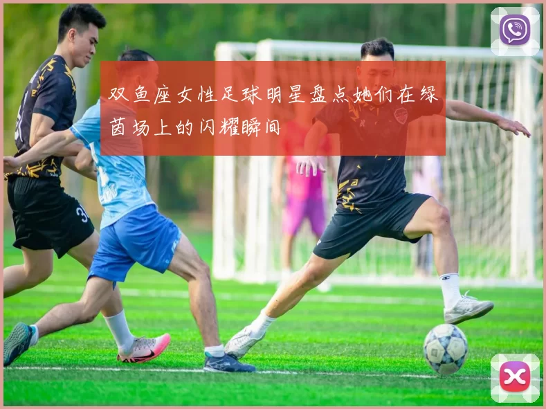 双鱼座女性足球明星盘点她们在绿茵场上的闪耀瞬间