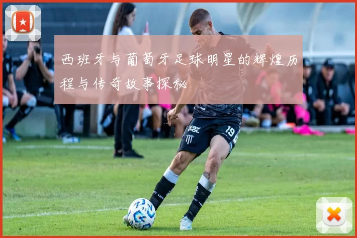 西班牙与葡萄牙足球明星的辉煌历程与传奇故事探秘