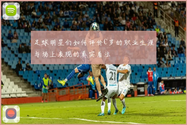 足球明星们如何评价C罗的职业生涯与场上表现的真实看法