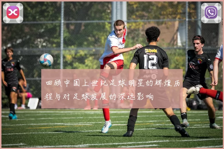 回顾中国上世纪足球明星的辉煌历程与对足球发展的深远影响