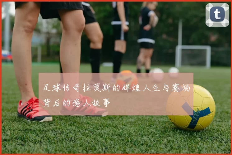 足球传奇拉莫斯的辉煌人生与赛场背后的感人故事