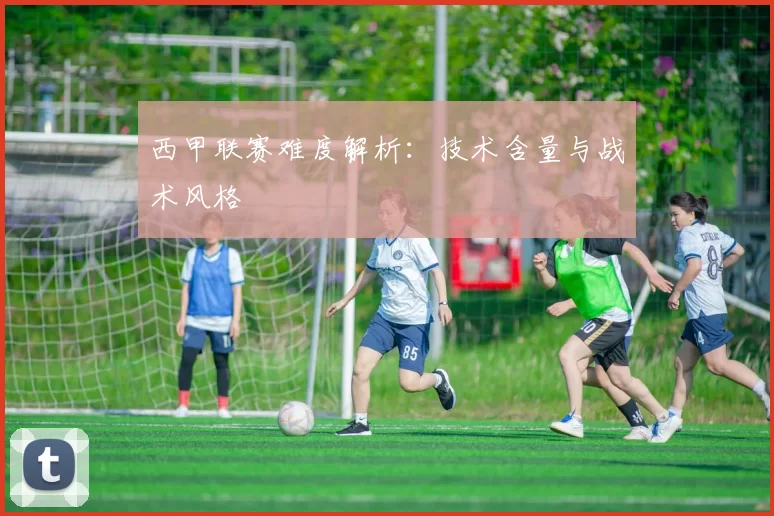 西甲联赛难度解析：技术含量与战术风格