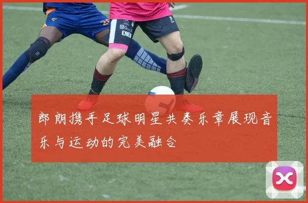 郎朗携手足球明星共奏乐章展现音乐与运动的完美融合