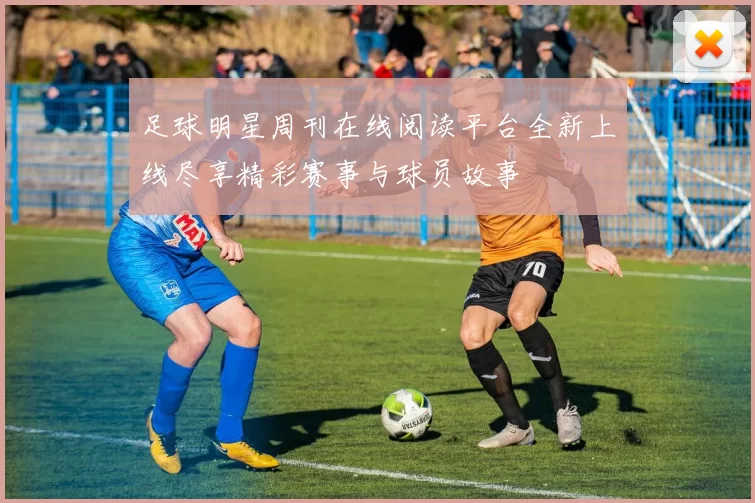 足球明星周刊在线阅读平台全新上线尽享精彩赛事与球员故事