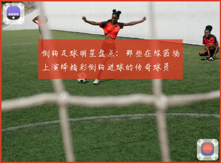 倒钩足球明星盘点：那些在绿茵场上演绎精彩倒钩进球的传奇球员