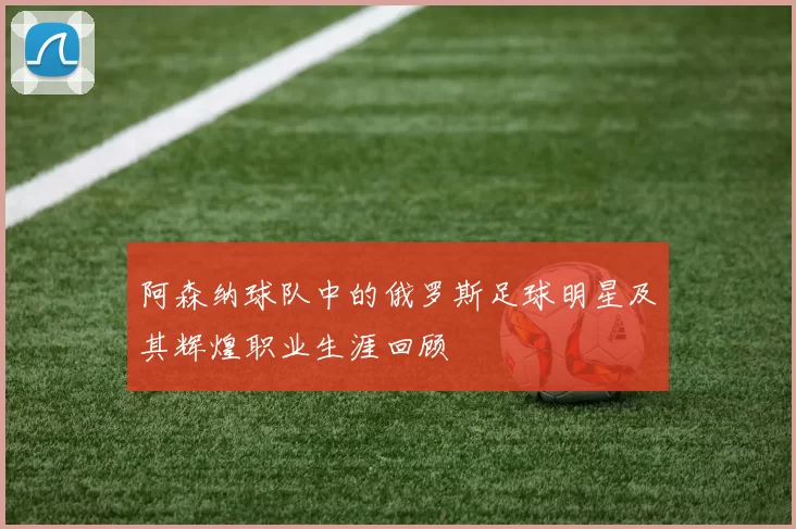 阿森纳球队中的俄罗斯足球明星及其辉煌职业生涯回顾