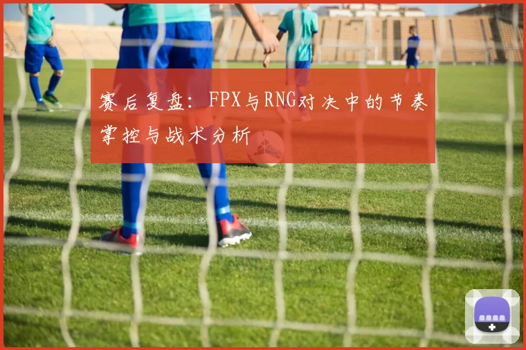 赛后复盘：FPX与RNG对决中的节奏掌控与战术分析