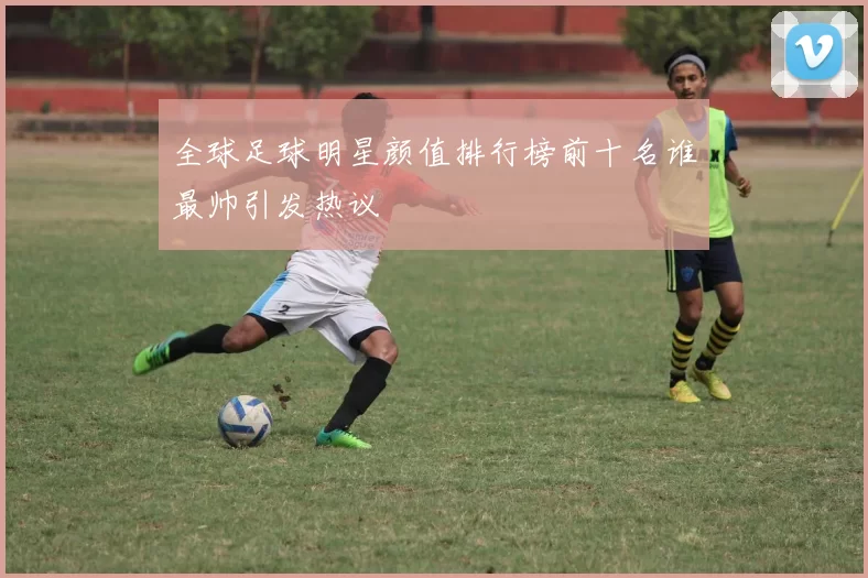 全球足球明星颜值排行榜前十名谁最帅引发热议