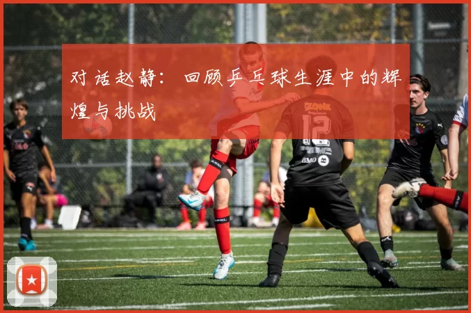 对话赵静：回顾乒乓球生涯中的辉煌与挑战