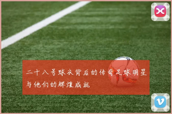 二十八号球衣背后的传奇足球明星与他们的辉煌成就