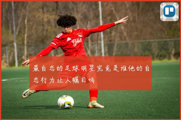 最自恋的足球明星究竟是谁他的自恋行为让人瞩目吗