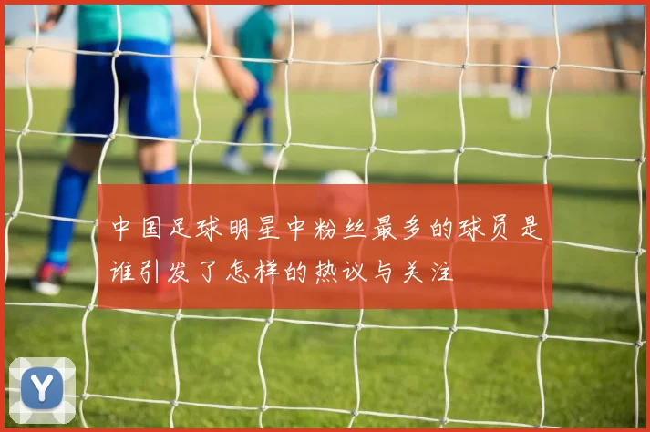 中国足球明星中粉丝最多的球员是谁引发了怎样的热议与关注