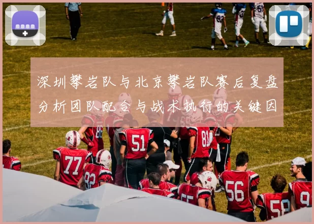 深圳攀岩队与北京攀岩队赛后复盘分析团队配合与战术执行的关键因素