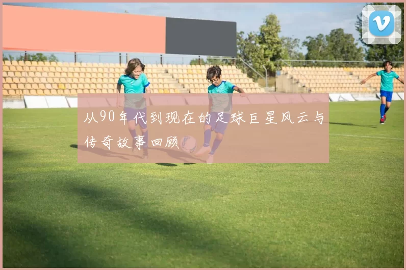 从90年代到现在的足球巨星风云与传奇故事回顾