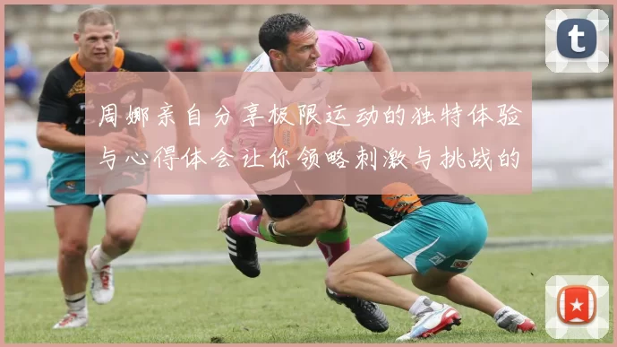 周娜亲自分享极限运动的独特体验与心得体会让你领略刺激与挑战的魅力