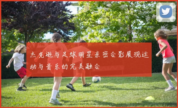 杰克逊与足球明星亲密合影展现运动与音乐的完美融合