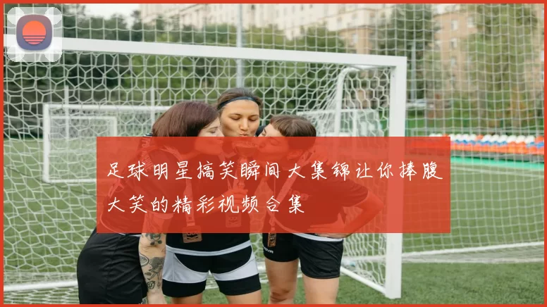 足球明星搞笑瞬间大集锦让你捧腹大笑的精彩视频合集