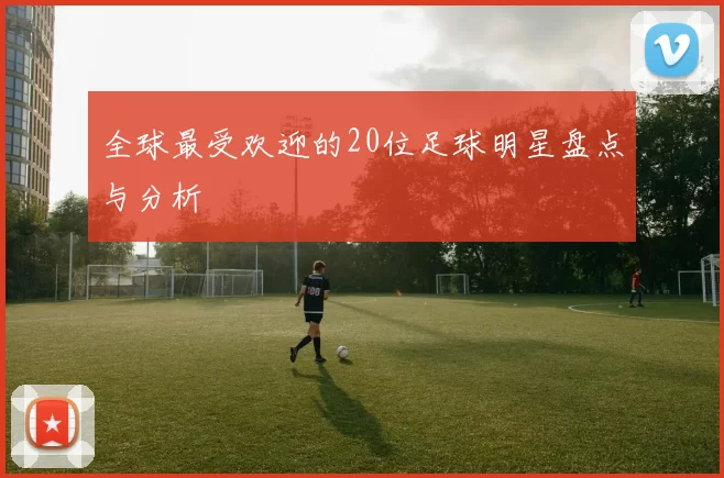 全球最受欢迎的20位足球明星盘点与分析