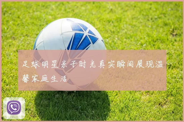 足球明星亲子时光真实瞬间展现温馨家庭生活