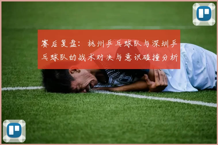 赛后复盘：杭州乒乓球队与深圳乒乓球队的战术对决与意识碰撞分析