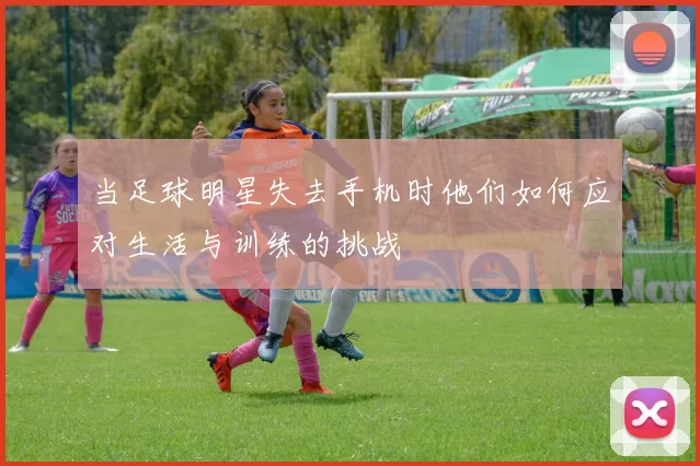 当足球明星失去手机时他们如何应对生活与训练的挑战