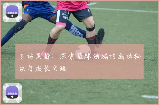 专访吴静：探索篮球领域的成功秘诀与成长之路