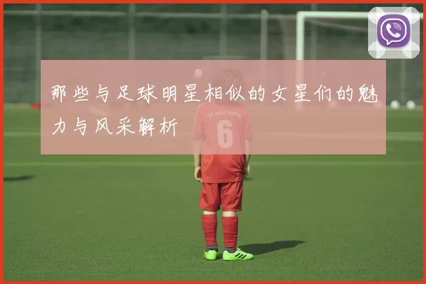 那些与足球明星相似的女星们的魅力与风采解析