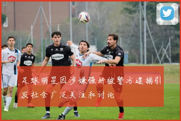 足球明星因涉嫌强奸被警方逮捕引发社会广泛关注和讨论