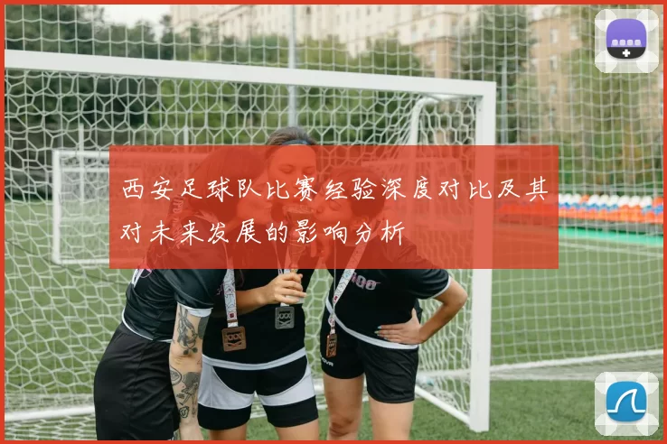 西安足球队比赛经验深度对比及其对未来发展的影响分析