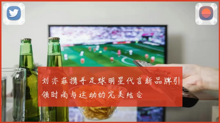 刘亦菲携手足球明星代言新品牌引领时尚与运动的完美结合